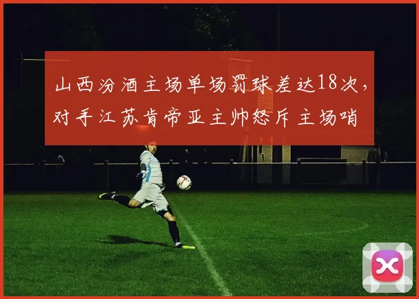 山西汾酒主场单场罚球差达18次,对手江苏肯帝亚主帅怒斥主场哨