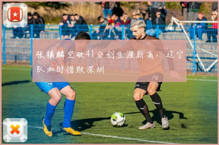 张镇麟空砍41分创生涯新高，辽宁队加时惜败深圳
