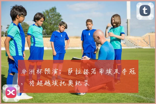 非洲杯预演：萨拉赫若率埃及夺冠，将超越埃托奥纪录