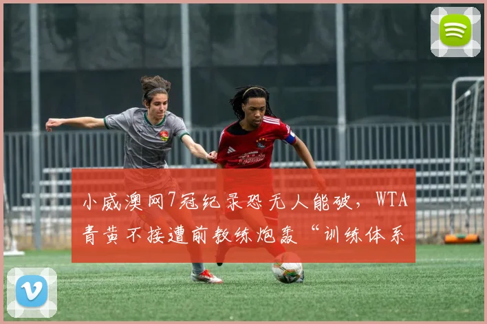 小威澳网7冠纪录恐无人能破,WTA青黄不接遭前教练炮轰“训练体系崩坏”